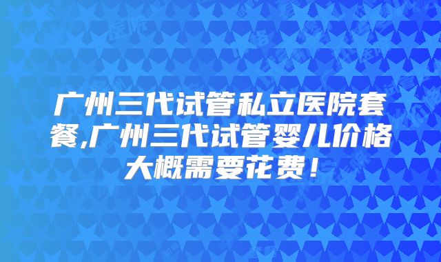 广州三代试管私立医院套餐,广州三代试管婴儿价格大概需要花费！