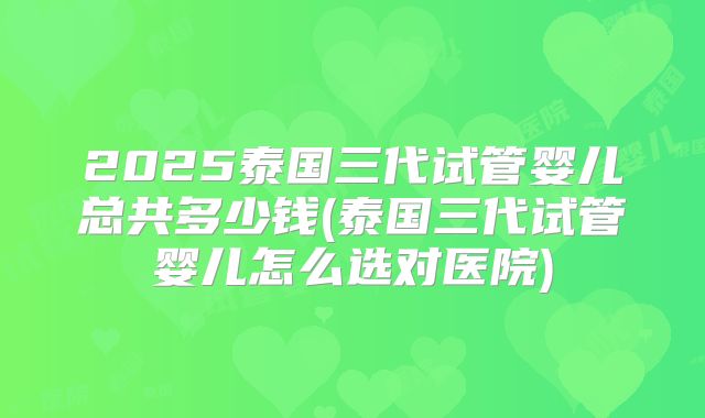 2025泰国三代试管婴儿总共多少钱(泰国三代试管婴儿怎么选对医院)