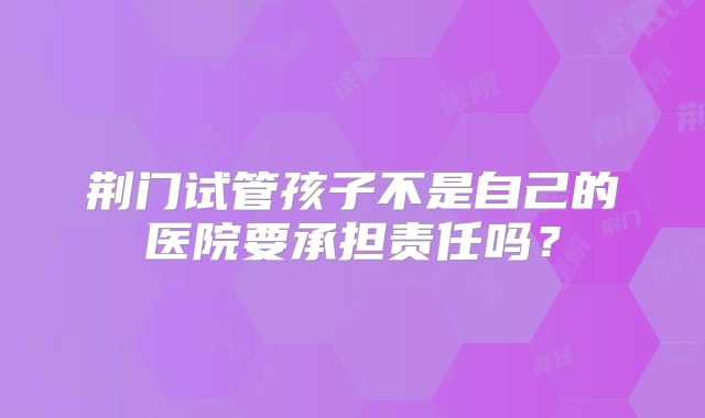 荆门试管孩子不是自己的医院要承担责任吗？