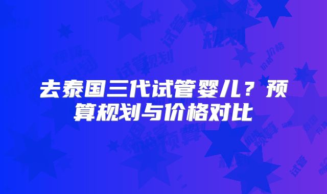 去泰国三代试管婴儿？预算规划与价格对比