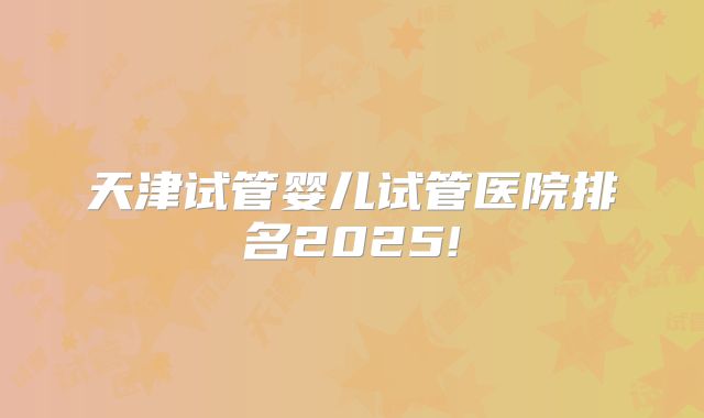 天津试管婴儿试管医院排名2025!