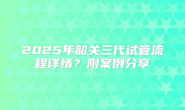 2025年韶关三代试管流程详情？附案例分享