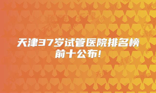 天津37岁试管医院排名榜前十公布!