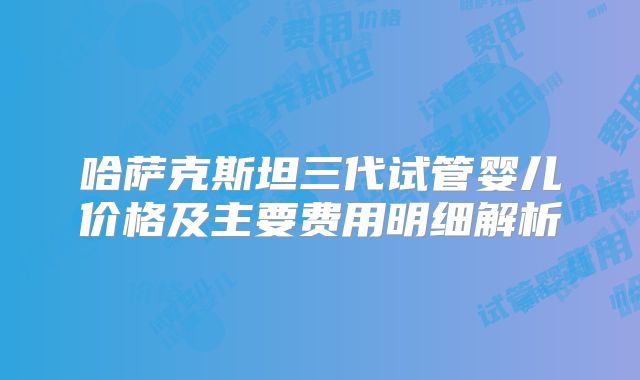 哈萨克斯坦三代试管婴儿价格及主要费用明细解析