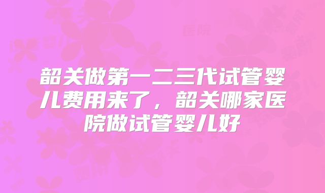 韶关做第一二三代试管婴儿费用来了，韶关哪家医院做试管婴儿好