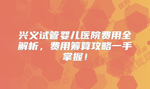 兴义试管婴儿医院费用全解析，费用筹算攻略一手掌握！