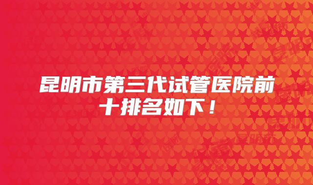 昆明市第三代试管医院前十排名如下！