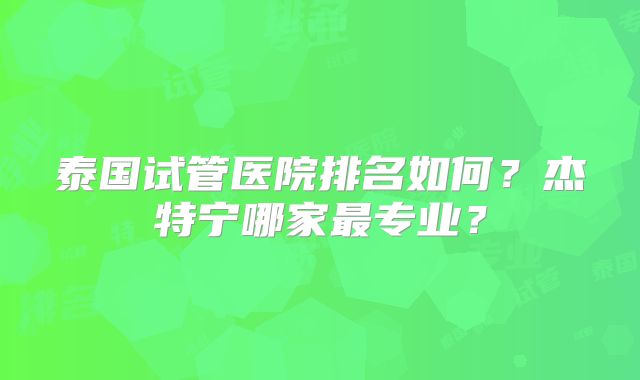 泰国试管医院排名如何？杰特宁哪家最专业？