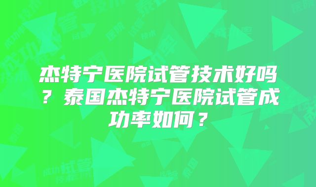 杰特宁医院试管技术好吗?泰国杰特宁医院试管成功率如何?