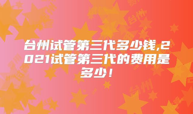 台州试管第三代多少钱,2021试管第三代的费用是多少！