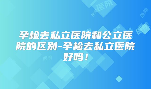 孕检去私立医院和公立医院的区别-孕检去私立医院好吗!
