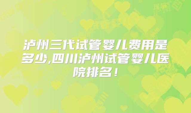 泸州三代试管婴儿费用是多少,四川泸州试管婴儿医院排名!