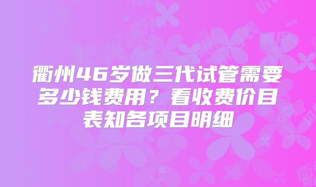 衢州46岁做三代试管需要多少钱费用？看收费价目表知各项目明细