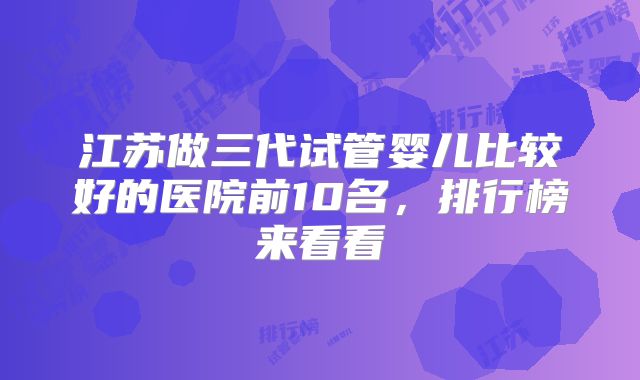 江苏做三代试管婴儿比较好的医院前10名，排行榜来看看