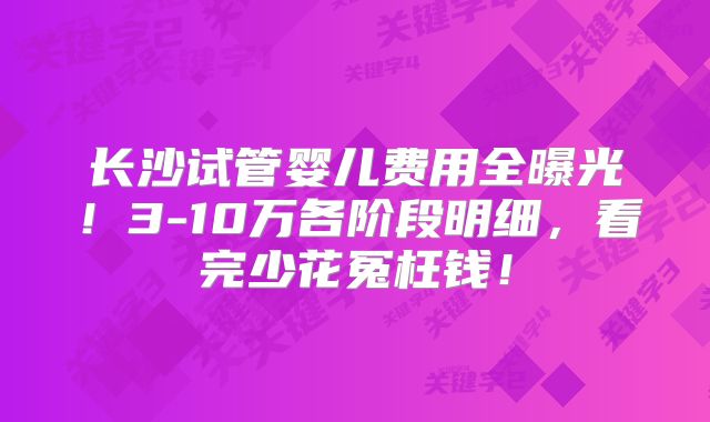 长沙试管婴儿费用全曝光！3-10万各阶段明细，看完少花冤枉钱！