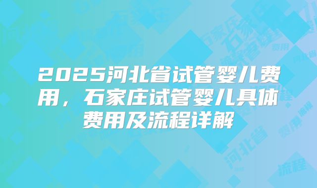 2025河北省试管婴儿费用,石家庄试管婴儿具体费用及流程详解