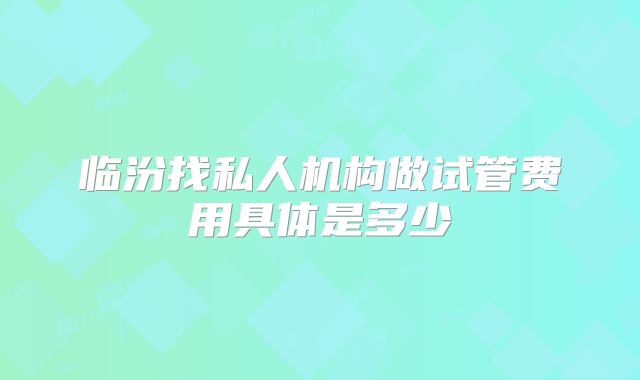 临汾找私人机构做试管费用具体是多少