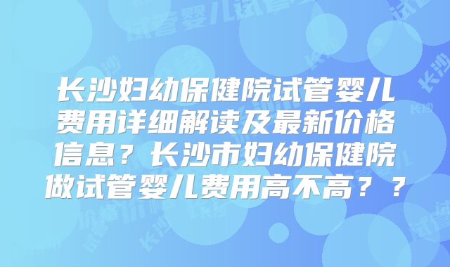 长沙妇幼保健院试管婴儿费用详细解读及最新价格信息？长沙市妇幼保健院做试管婴儿费用高不高？？
