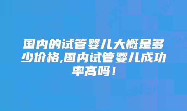 国内的试管婴儿大概是多少价格,国内试管婴儿成功率高吗!