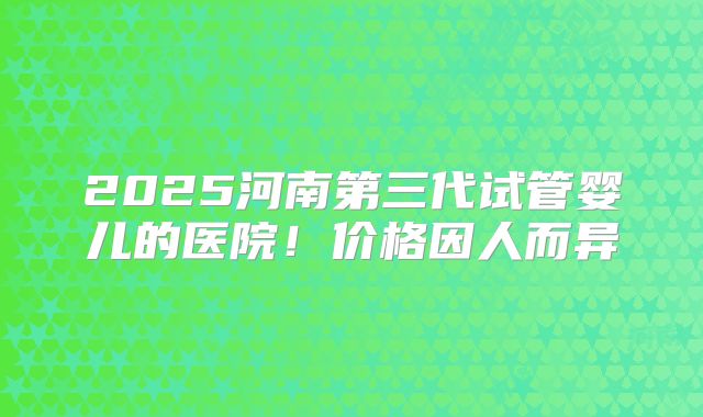 2025河南第三代试管婴儿的医院！价格因人而异