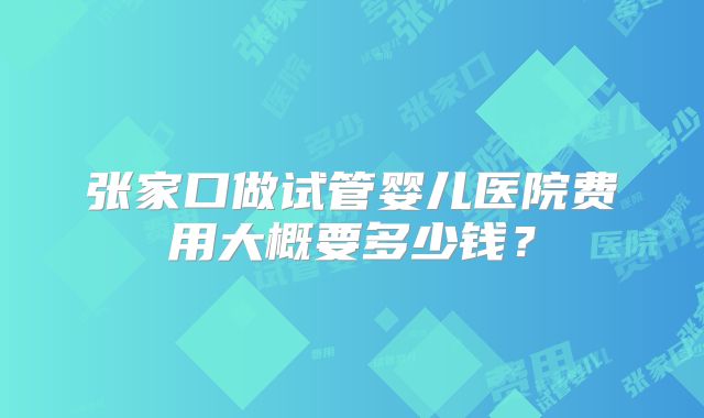 张家口做试管婴儿医院费用大概要多少钱?