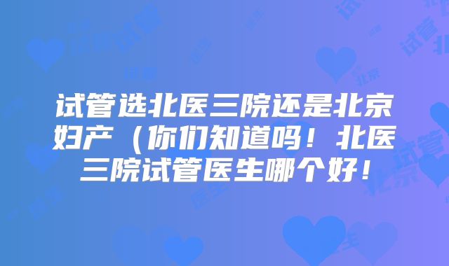 试管选北医三院还是北京妇产(你们知道吗!北医三院试管医生哪个好!