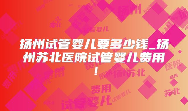 扬州试管婴儿要多少钱_扬州苏北医院试管婴儿费用!