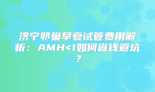 济宁卵巢早衰试管费用解析：AMH<1如何省钱避坑？