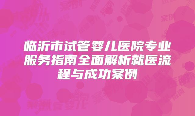 临沂市试管婴儿医院专业服务指南全面解析就医流程与成功案例