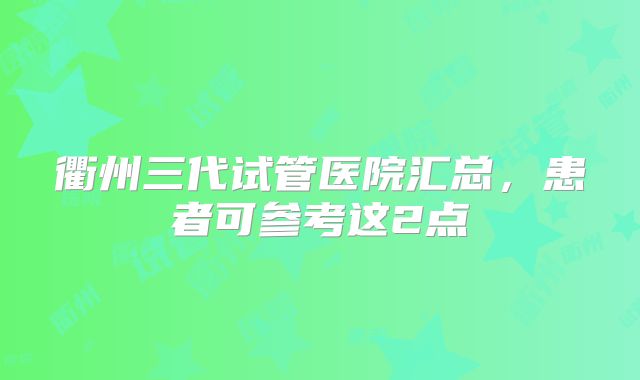 衢州三代试管医院汇总,患者可参考这2点