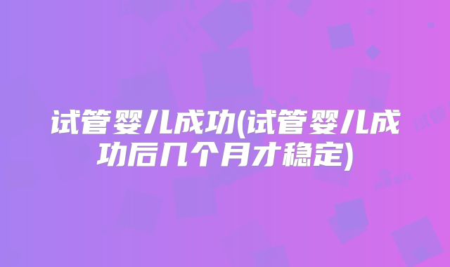 试管婴儿成功(试管婴儿成功后几个月才稳定)