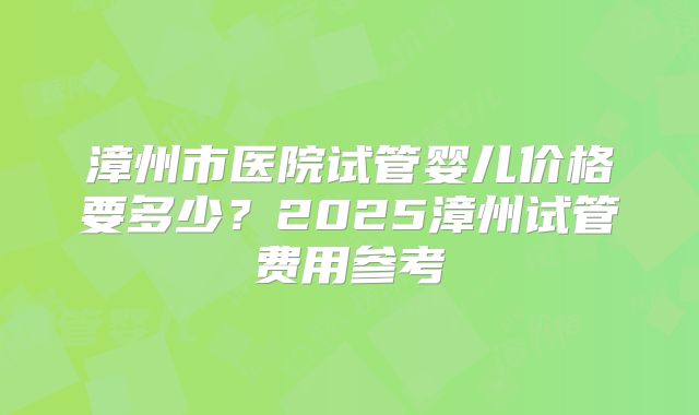 漳州市医院试管婴儿价格要多少?2025漳州试管费用参考