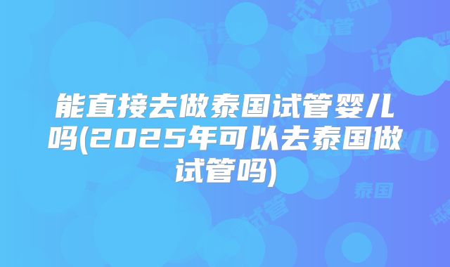 能直接去做泰国试管婴儿吗(2025年可以去泰国做试管吗)