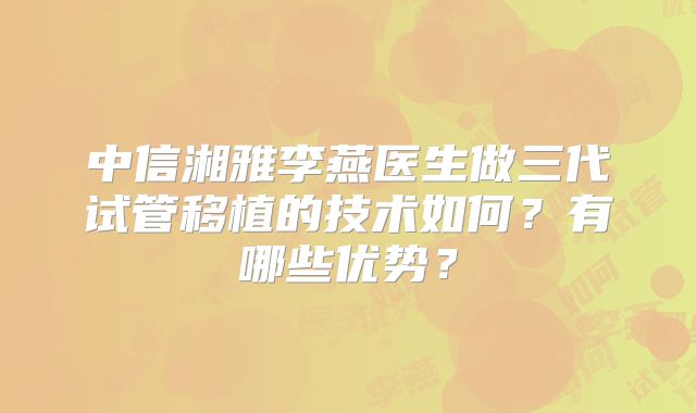 中信湘雅李燕医生做三代试管移植的技术如何？有哪些优势？