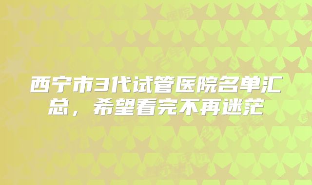 西宁市3代试管医院名单汇总，希望看完不再迷茫