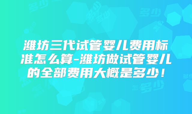 潍坊三代试管婴儿费用标准怎么算-潍坊做试管婴儿的全部费用大概是多少!