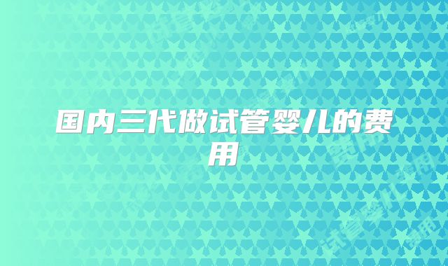 国内三代做试管婴儿的费用