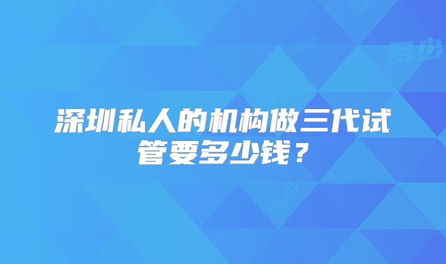 深圳私人的机构做三代试管要多少钱？
