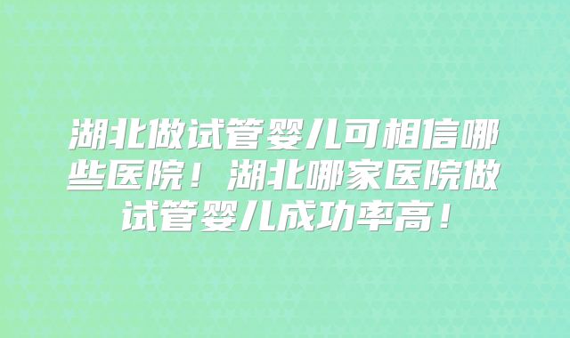 湖北做试管婴儿可相信哪些医院！湖北哪家医院做试管婴儿成功率高！