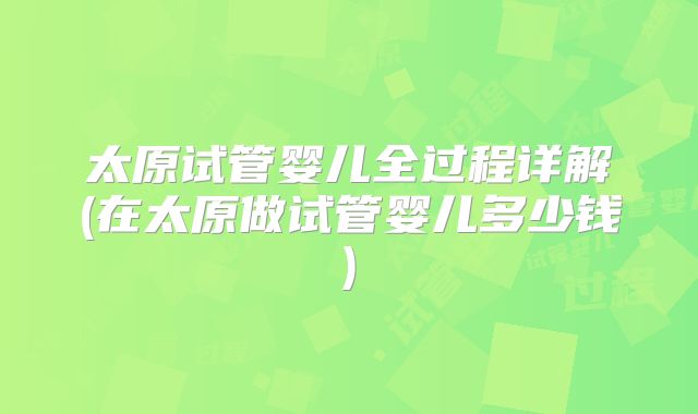 太原试管婴儿全过程详解(在太原做试管婴儿多少钱)