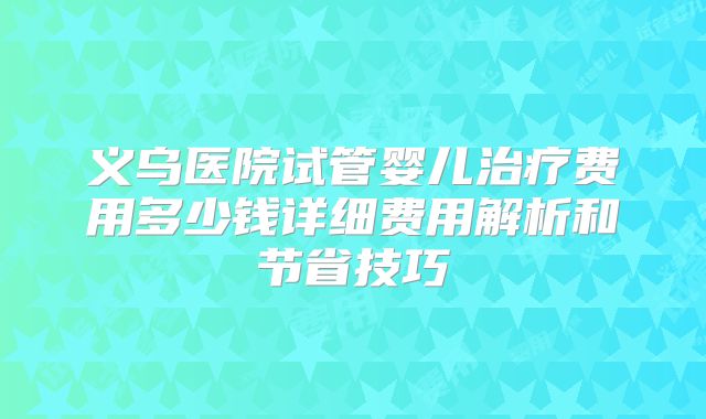 义乌医院试管婴儿治疗费用多少钱详细费用解析和节省技巧