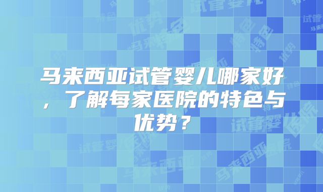 马来西亚试管婴儿哪家好，了解每家医院的特色与优势？