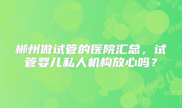 郴州做试管的医院汇总，试管婴儿私人机构放心吗？
