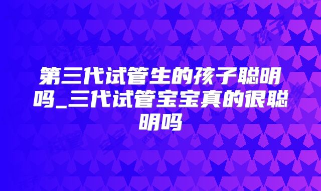 第三代试管生的孩子聪明吗_三代试管宝宝真的很聪明吗