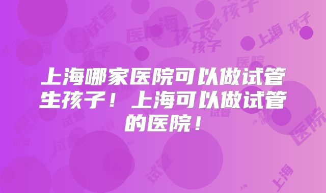上海哪家医院可以做试管生孩子！上海可以做试管的医院！