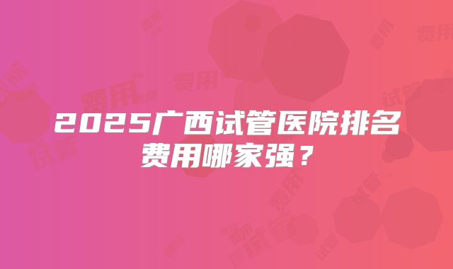 2025广西试管医院排名费用哪家强？