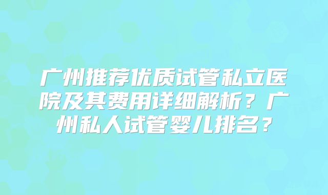 广州推荐优质试管私立医院及其费用详细解析？广州私人试管婴儿排名？