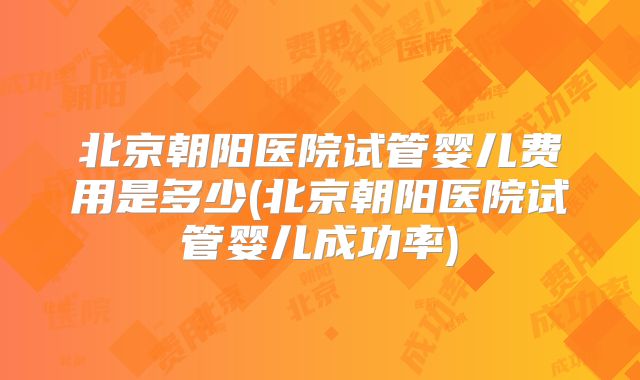 北京朝阳医院试管婴儿费用是多少(北京朝阳医院试管婴儿成功率)