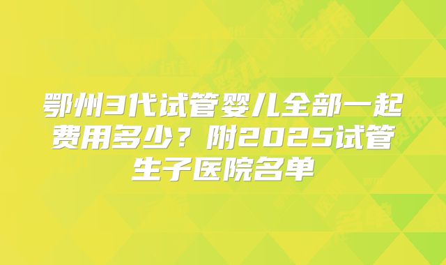 鄂州3代试管婴儿全部一起费用多少？附2025试管生子医院名单
