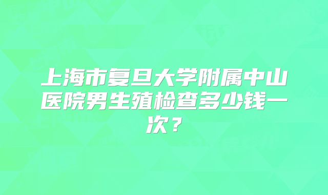 上海市复旦大学附属中山医院男生殖检查多少钱一次？
